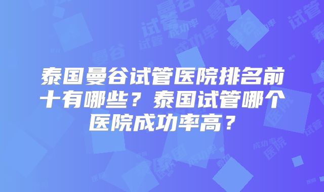 泰国曼谷试管医院排名前十有哪些?泰国试管哪个医院成功率高?