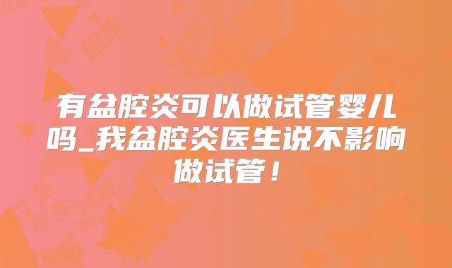有盆腔炎可以做试管婴儿吗_我盆腔炎医生说不影响做试管!