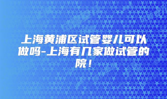 上海黄浦区试管婴儿可以做吗-上海有几家做试管的院！