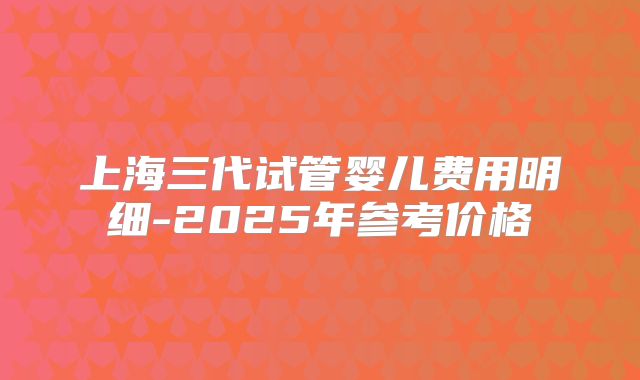 上海三代试管婴儿费用明细-2025年参考价格