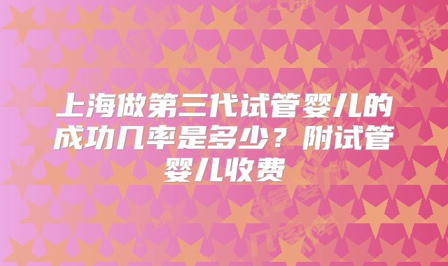 上海做第三代试管婴儿的成功几率是多少?附试管婴儿收费