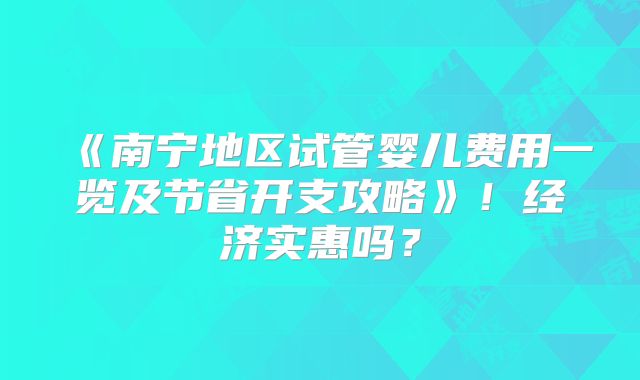 《南宁地区试管婴儿费用一览及节省开支攻略》!经济实惠吗?