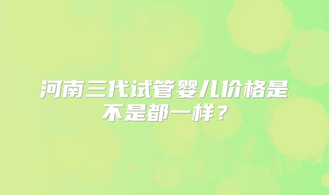 河南三代试管婴儿价格是不是都一样？