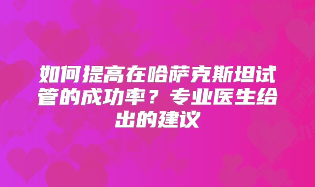 如何提高在哈萨克斯坦试管的成功率？专业医生给出的建议