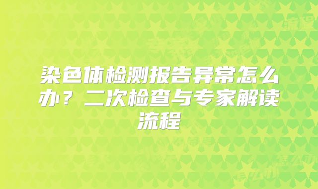 染色体检测报告异常怎么办?二次检查与专家解读流程