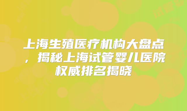 上海生殖医疗机构大盘点，揭秘上海试管婴儿医院权威排名揭晓