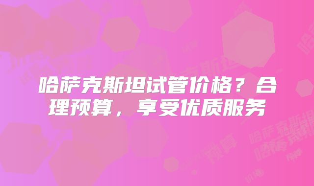 哈萨克斯坦试管价格？合理预算，享受优质服务
