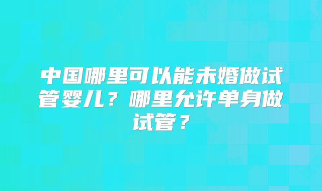 中国哪里可以能未婚做试管婴儿?哪里允许单身做试管?