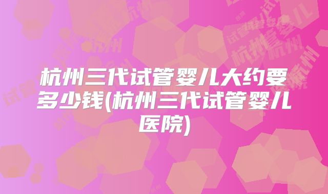 杭州三代试管婴儿大约要多少钱(杭州三代试管婴儿医院)