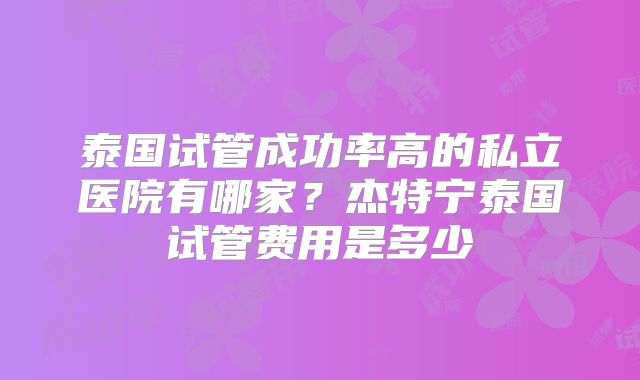泰国试管成功率高的私立医院有哪家?杰特宁泰国试管费用是多少