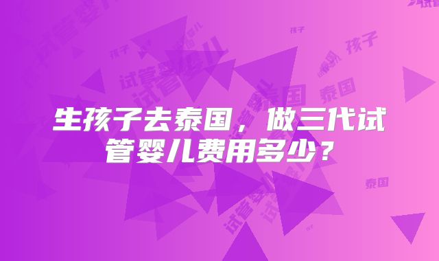 生孩子去泰国，做三代试管婴儿费用多少？