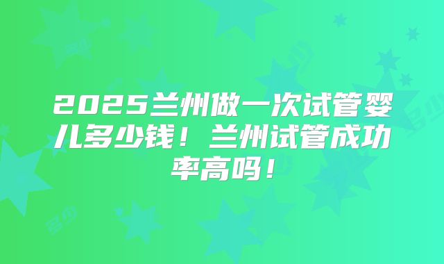 2025兰州做一次试管婴儿多少钱!兰州试管成功率高吗!
