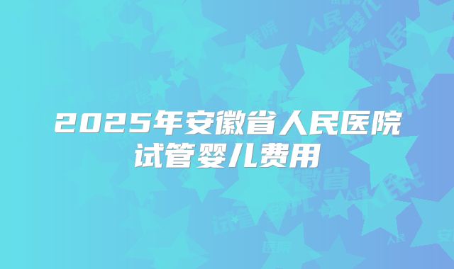 2025年安徽省人民医院试管婴儿费用