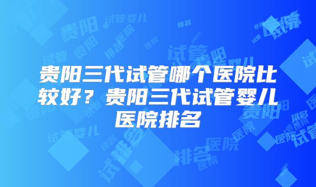 贵阳三代试管哪个医院比较好?贵阳三代试管婴儿医院排名