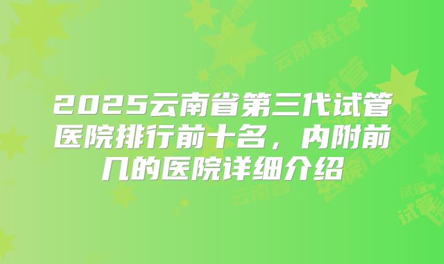 2025云南省第三代试管医院排行前十名,内附前几的医院详细介绍