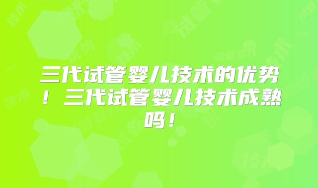 三代试管婴儿技术的优势！三代试管婴儿技术成熟吗！