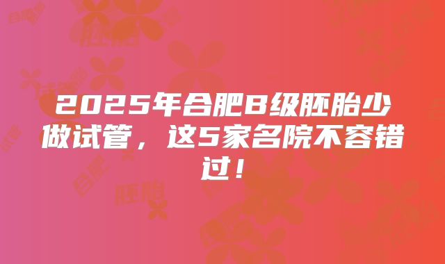 2025年合肥B级胚胎少做试管,这5家名院不容错过!