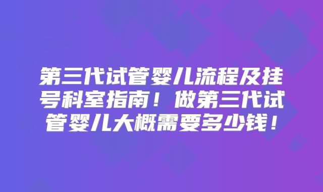 第三代试管婴儿流程及挂号科室指南!做第三代试管婴儿大概需要多少钱!
