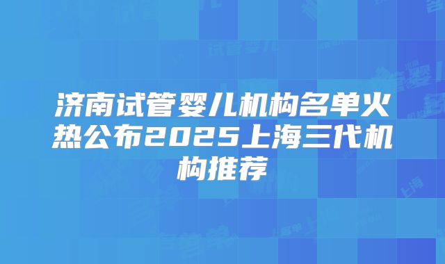 济南试管婴儿机构名单火热公布2025上海三代机构推荐