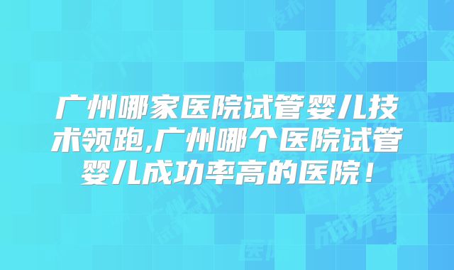 广州哪家医院试管婴儿技术领跑,广州哪个医院试管婴儿成功率高的医院！