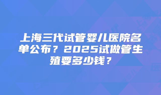 上海三代试管婴儿医院名单公布?2025试做管生殖要多少钱?