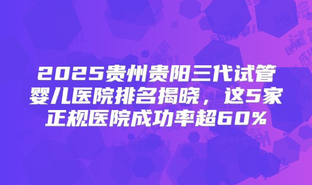 2025贵州贵阳三代试管婴儿医院排名揭晓，这5家正规医院成功率超60%