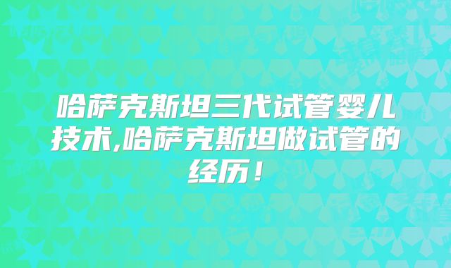 哈萨克斯坦三代试管婴儿技术,哈萨克斯坦做试管的经历！