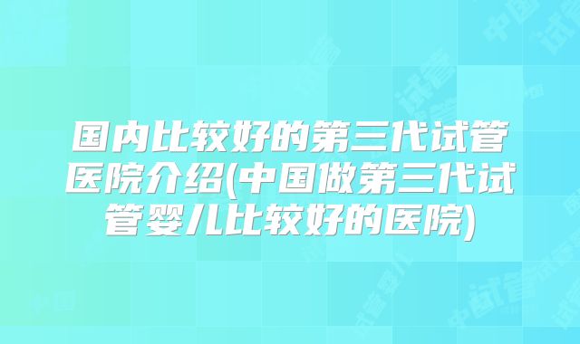 国内比较好的第三代试管医院介绍(中国做第三代试管婴儿比较好的医院)