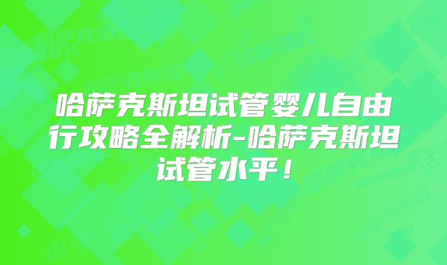哈萨克斯坦试管婴儿自由行攻略全解析-哈萨克斯坦试管水平!