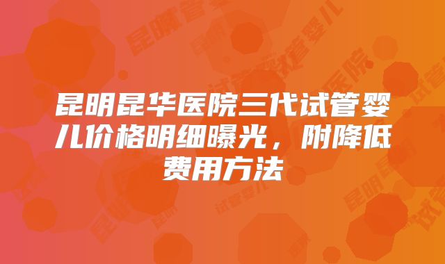 昆明昆华医院三代试管婴儿价格明细曝光，附降低费用方法