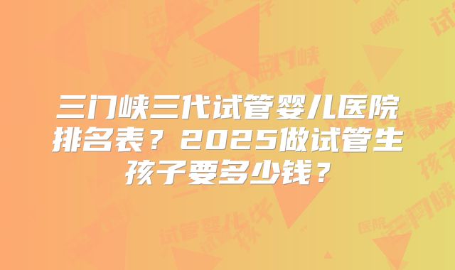 三门峡三代试管婴儿医院排名表？2025做试管生孩子要多少钱？