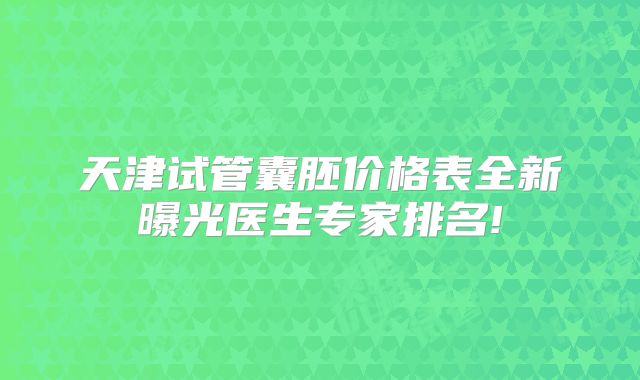 天津试管囊胚价格表全新曝光医生专家排名!