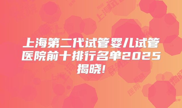上海第二代试管婴儿试管医院前十排行名单2025揭晓!