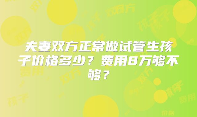 夫妻双方正常做试管生孩子价格多少?费用8万够不够?