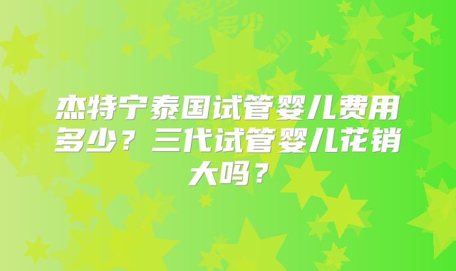 杰特宁泰国试管婴儿费用多少?三代试管婴儿花销大吗?
