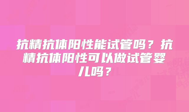 抗精抗体阳性能试管吗?抗精抗体阳性可以做试管婴儿吗?