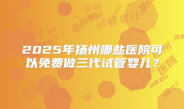 2025年扬州哪些医院可以免费做三代试管婴儿？