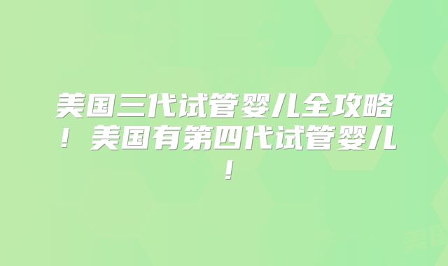 美国三代试管婴儿全攻略!美国有第四代试管婴儿!