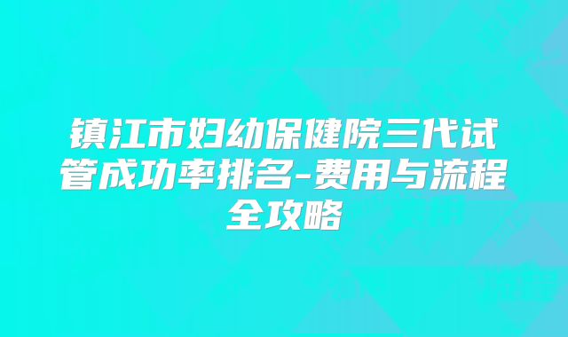 镇江市妇幼保健院三代试管成功率排名-费用与流程全攻略