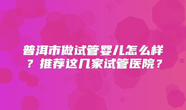 普洱市做试管婴儿怎么样?推荐这几家试管医院?