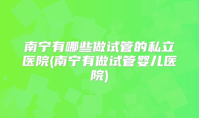 南宁有哪些做试管的私立医院(南宁有做试管婴儿医院)