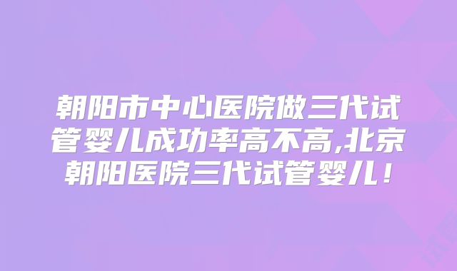 朝阳市中心医院做三代试管婴儿成功率高不高,北京朝阳医院三代试管婴儿！