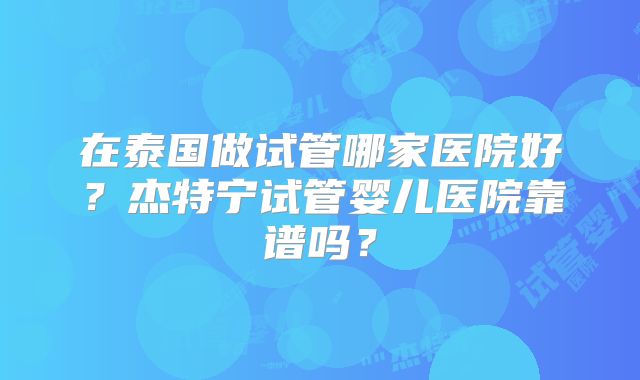 在泰国做试管哪家医院好？杰特宁试管婴儿医院靠谱吗？