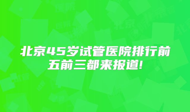 北京45岁试管医院排行前五前三都来报道!