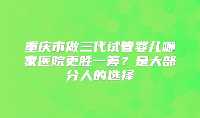 重庆市做三代试管婴儿哪家医院更胜一筹?是大部分人的选择