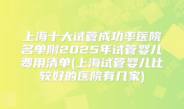 上海十大试管成功率医院名单附2025年试管婴儿费用清单(上海试管婴儿比较好的医院有几家)