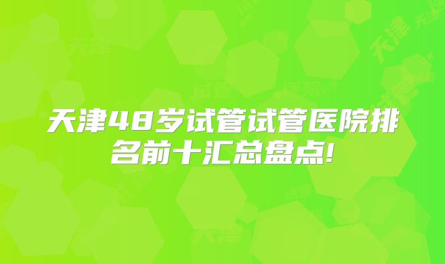 天津48岁试管试管医院排名前十汇总盘点!