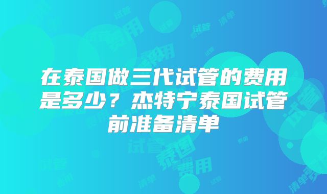 在泰国做三代试管的费用是多少？杰特宁泰国试管前准备清单