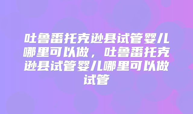 吐鲁番托克逊县试管婴儿哪里可以做，吐鲁番托克逊县试管婴儿哪里可以做试管