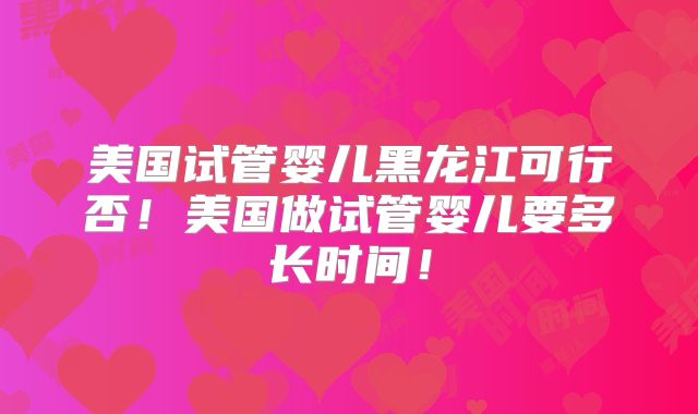 美国试管婴儿黑龙江可行否！美国做试管婴儿要多长时间！